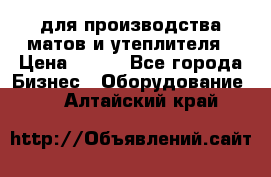 для производства матов и утеплителя › Цена ­ 100 - Все города Бизнес » Оборудование   . Алтайский край